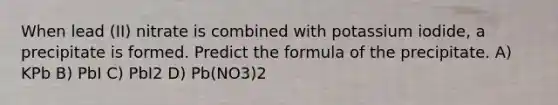 When lead (II) nitrate is combined with potassium iodide, a precipitate is formed. Predict the formula of the precipitate. A) KPb B) PbI C) PbI2 D) Pb(NO3)2