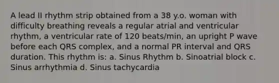 A lead II rhythm strip obtained from a 38 y.o. woman with difficulty breathing reveals a regular atrial and ventricular rhythm, a ventricular rate of 120 beats/min, an upright P wave before each QRS complex, and a normal PR interval and QRS duration. This rhythm is: a. Sinus Rhythm b. Sinoatrial block c. Sinus arrhythmia d. Sinus tachycardia