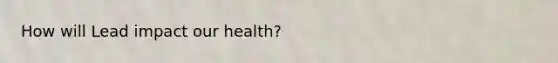 How will Lead impact our health?