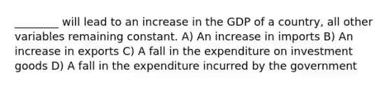 ________ will lead to an increase in the GDP of a country, all other variables remaining constant. A) An increase in imports B) An increase in exports C) A fall in the expenditure on investment goods D) A fall in the expenditure incurred by the government