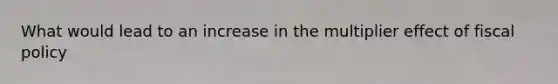 What would lead to an increase in the multiplier effect of fiscal policy