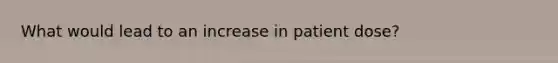 What would lead to an increase in patient dose?