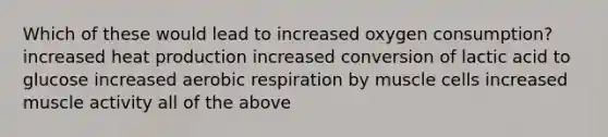 Which of these would lead to increased oxygen consumption? increased heat production increased conversion of lactic acid to glucose increased aerobic respiration by muscle cells increased muscle activity all of the above