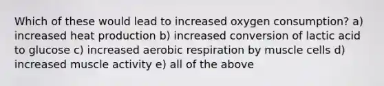 Which of these would lead to increased oxygen consumption? a) increased heat production b) increased conversion of lactic acid to glucose c) increased aerobic respiration by muscle cells d) increased muscle activity e) all of the above