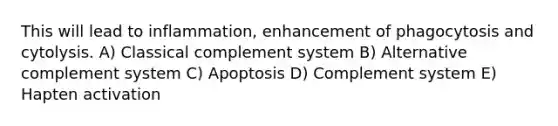 This will lead to inflammation, enhancement of phagocytosis and cytolysis. A) Classical complement system B) Alternative complement system C) Apoptosis D) Complement system E) Hapten activation