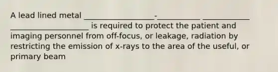 A lead lined metal __________________-___________ ____________ ____________________ is required to protect the patient and imaging personnel from off-focus, or leakage, radiation by restricting the emission of x-rays to the area of the useful, or primary beam