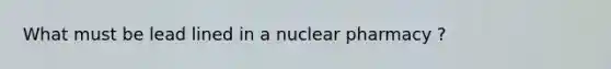 What must be lead lined in a nuclear pharmacy ?