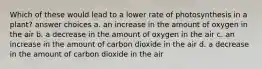 Which of these would lead to a lower rate of photosynthesis in a plant? answer choices a. an increase in the amount of oxygen in the air b. a decrease in the amount of oxygen in the air c. an increase in the amount of carbon dioxide in the air d. a decrease in the amount of carbon dioxide in the air