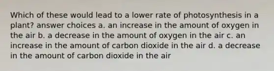 Which of these would lead to a lower rate of photosynthesis in a plant? answer choices a. an increase in the amount of oxygen in the air b. a decrease in the amount of oxygen in the air c. an increase in the amount of carbon dioxide in the air d. a decrease in the amount of carbon dioxide in the air