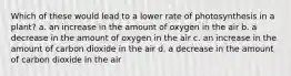 Which of these would lead to a lower rate of photosynthesis in a plant? a. an increase in the amount of oxygen in the air b. a decrease in the amount of oxygen in the air c. an increase in the amount of carbon dioxide in the air d. a decrease in the amount of carbon dioxide in the air