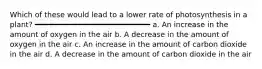Which of these would lead to a lower rate of photosynthesis in a plant? ━━━━━━━━━━━━━━━━━━━━━━━━━━ a. An increase in the amount of oxygen in the air b. A decrease in the amount of oxygen in the air c. An increase in the amount of carbon dioxide in the air d. A decrease in the amount of carbon dioxide in the air