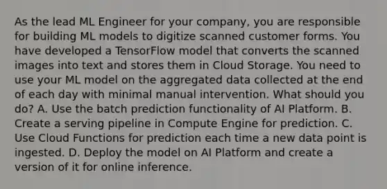 As the lead ML Engineer for your company, you are responsible for building ML models to digitize scanned customer forms. You have developed a TensorFlow model that converts the scanned images into text and stores them in Cloud Storage. You need to use your ML model on the aggregated data collected at the end of each day with minimal manual intervention. What should you do? A. Use the batch prediction functionality of AI Platform. B. Create a serving pipeline in Compute Engine for prediction. C. Use Cloud Functions for prediction each time a new data point is ingested. D. Deploy the model on AI Platform and create a version of it for online inference.