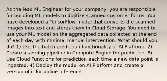 As the lead ML Engineer for your company, you are responsible for building ML models to digitize scanned customer forms. You have developed a TensorFlow model that converts the scanned images into text and stores them in Cloud Storage. You need to use your ML model on the aggregated data collected at the end of each day with minimal manual intervention. What should you do? 1) Use the batch prediction functionality of AI Platform. 2) Create a serving pipeline in Compute Engine for prediction. 3) Use Cloud Functions for prediction each time a new data point is ingested. 4) Deploy the model on AI Platform and create a version of it for online inference.