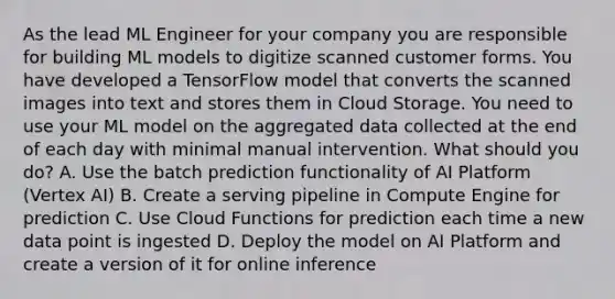 As the lead ML Engineer for your company you are responsible for building ML models to digitize scanned customer forms. You have developed a TensorFlow model that converts the scanned images into text and stores them in Cloud Storage. You need to use your ML model on the aggregated data collected at the end of each day with minimal manual intervention. What should you do? A. Use the batch prediction functionality of AI Platform (Vertex AI) B. Create a serving pipeline in Compute Engine for prediction C. Use Cloud Functions for prediction each time a new data point is ingested D. Deploy the model on AI Platform and create a version of it for online inference