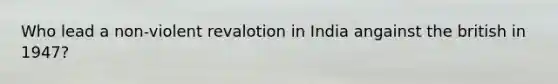 Who lead a non-violent revalotion in India angainst the british in 1947?