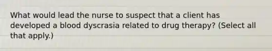 What would lead the nurse to suspect that a client has developed a blood dyscrasia related to drug therapy? (Select all that apply.)