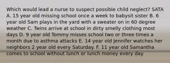 Which would lead a nurse to suspect possible child neglect? SATA A. 15 year old missing school once a week to babysit sister B. 6 year old Sam plays in the yard with a sweater on in 60 degree weather C. Twins arrive at school in dirty smelly clothing most days D. 9 year old Tommy misses school two or three times a month due to asthma attacks E. 14 year old Jennifer watches her neighbors 2 year old every Saturday. F. 11 year old Samantha comes to school without lunch or lunch money every day