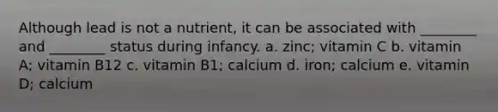 Although lead is not a nutrient, it can be associated with ________ and ________ status during infancy. a. zinc; vitamin C b. vitamin A; vitamin B12 c. vitamin B1; calcium d. iron; calcium e. vitamin D; calcium