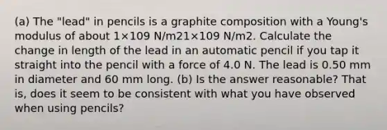 (a) The "lead" in pencils is a graphite composition with a Young's modulus of about 1×109 N/m21×109 N/m2. Calculate the change in length of the lead in an automatic pencil if you tap it straight into the pencil with a force of 4.0 N. The lead is 0.50 mm in diameter and 60 mm long. (b) Is the answer reasonable? That is, does it seem to be consistent with what you have observed when using pencils?