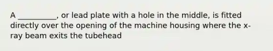 A __________, or lead plate with a hole in the middle, is fitted directly over the opening of the machine housing where the x-ray beam exits the tubehead