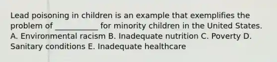 Lead poisoning in children is an example that exemplifies the problem of ___________ for minority children in the United States. A. Environmental racism B. Inadequate nutrition C. Poverty D. Sanitary conditions E. Inadequate healthcare