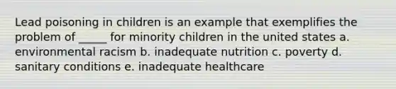 Lead poisoning in children is an example that exemplifies the problem of _____ for minority children in the united states a. environmental racism b. inadequate nutrition c. poverty d. sanitary conditions e. inadequate healthcare