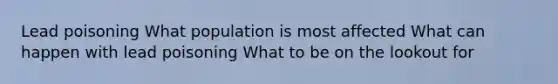 Lead poisoning What population is most affected What can happen with lead poisoning What to be on the lookout for