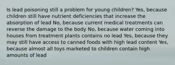 Is lead poisoning still a problem for young children? Yes, because children still have nutrient deficiencies that increase the absorption of lead No, because current medical treatments can reverse the damage to the body No, because water coming into houses from treatment plants contains no lead Yes, because they may still have access to canned foods with high lead content Yes, because almost all toys marketed to children contain high amounts of lead