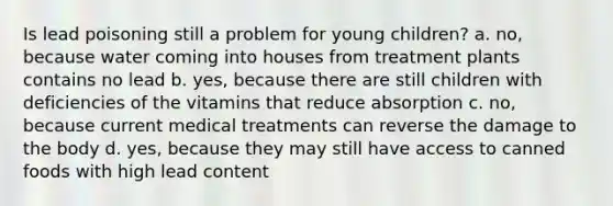 Is lead poisoning still a problem for young children? a. no, because water coming into houses from treatment plants contains no lead b. yes, because there are still children with deficiencies of the vitamins that reduce absorption c. no, because current medical treatments can reverse the damage to the body d. yes, because they may still have access to canned foods with high lead content