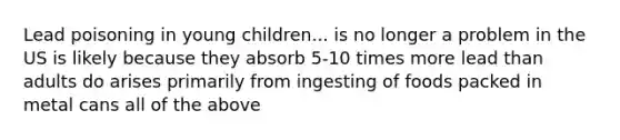 Lead poisoning in young children... is no longer a problem in the US is likely because they absorb 5-10 times more lead than adults do arises primarily from ingesting of foods packed in metal cans all of the above