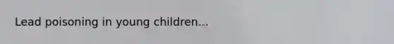 Lead poisoning in young children...