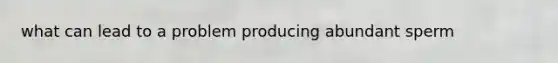 what can lead to a problem producing abundant sperm