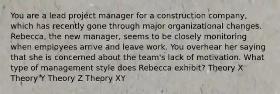 You are a lead project manager for a construction company, which has recently gone through major organizational changes. Rebecca, the new manager, seems to be closely monitoring when employees arrive and leave work. You overhear her saying that she is concerned about the team's lack of motivation. What type of management style does Rebecca exhibit? Theory X Theory Y Theory Z Theory XY