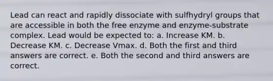 Lead can react and rapidly dissociate with sulfhydryl groups that are accessible in both the free enzyme and enzyme-substrate complex. Lead would be expected to: a. Increase KM. b. Decrease KM. c. Decrease Vmax. d. Both the first and third answers are correct. e. Both the second and third answers are correct.