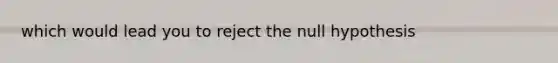 which would lead you to reject the null hypothesis