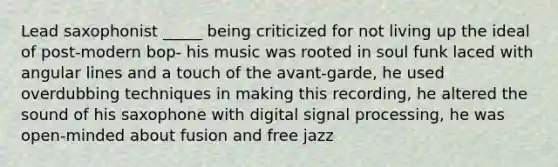 Lead saxophonist _____ being criticized for not living up the ideal of post-modern bop- his music was rooted in soul funk laced with angular lines and a touch of the avant-garde, he used overdubbing techniques in making this recording, he altered the sound of his saxophone with digital signal processing, he was open-minded about fusion and free jazz