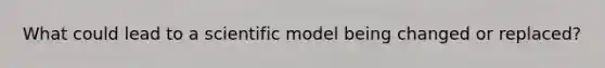 What could lead to a scientific model being changed or replaced?