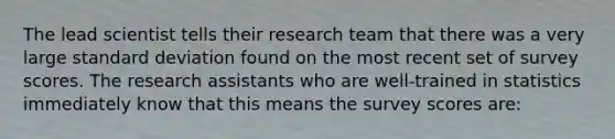 The lead scientist tells their research team that there was a very large standard deviation found on the most recent set of survey scores. The research assistants who are well-trained in statistics immediately know that this means the survey scores are: