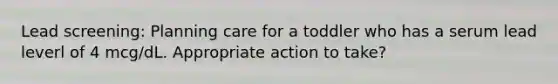 Lead screening: Planning care for a toddler who has a serum lead leverl of 4 mcg/dL. Appropriate action to take?