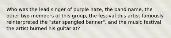 Who was the lead singer of purple haze, the band name, the other two members of this group, the festival this artist famously reinterpreted the "star spangled banner", and the music festival the artist burned his guitar at?