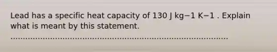 Lead has a specific heat capacity of 130 J kg−1 K−1 . Explain what is meant by this statement. ........................................................................................