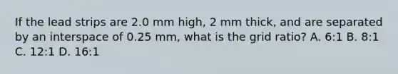 If the lead strips are 2.0 mm high, 2 mm thick, and are separated by an interspace of 0.25 mm, what is the grid ratio? A. 6:1 B. 8:1 C. 12:1 D. 16:1