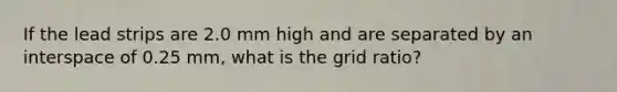 If the lead strips are 2.0 mm high and are separated by an interspace of 0.25 mm, what is the grid ratio?
