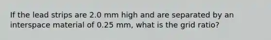 If the lead strips are 2.0 mm high and are separated by an interspace material of 0.25 mm, what is the grid ratio?