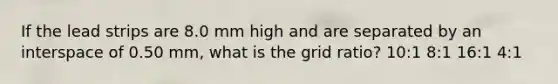 If the lead strips are 8.0 mm high and are separated by an interspace of 0.50 mm, what is the grid ratio? 10:1 8:1 16:1 4:1