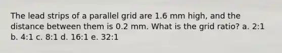 The lead strips of a parallel grid are 1.6 mm high, and the distance between them is 0.2 mm. What is the grid ratio? a. 2:1 b. 4:1 c. 8:1 d. 16:1 e. 32:1