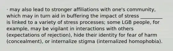 · may also lead to stronger affiliations with one's community, which may in turn aid in buffering the impact of stress _________ is linked to a variety of stress processes; some LGB people, for example, may be vigilant in interactions with others (expectations of rejection), hide their identity for fear of harm (concealment), or internalize stigma (internalized homophobia).