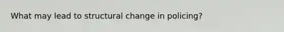 What may lead to structural change in policing?