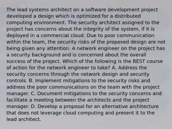 The lead systems architect on a software development project developed a design which is optimized for a distributed computing environment. The security architect assigned to the project has concerns about the integrity of the system, if it is deployed in a commercial cloud. Due to poor communication within the team, the security risks of the proposed design are not being given any attention. A network engineer on the project has a security background and is concerned about the overall success of the project. Which of the following is the BEST course of action for the network engineer to take? A. Address the security concerns through the network design and security controls. B. Implement mitigations to the security risks and address the poor communications on the team with the project manager. C. Document mitigations to the security concerns and facilitate a meeting between the architects and the project manager. D. Develop a proposal for an alternative architecture that does not leverage cloud computing and present it to the lead architect.