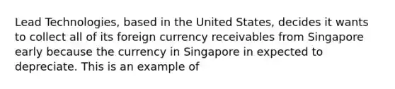 Lead Technologies, based in the United States, decides it wants to collect all of its foreign currency receivables from Singapore early because the currency in Singapore in expected to depreciate. This is an example of